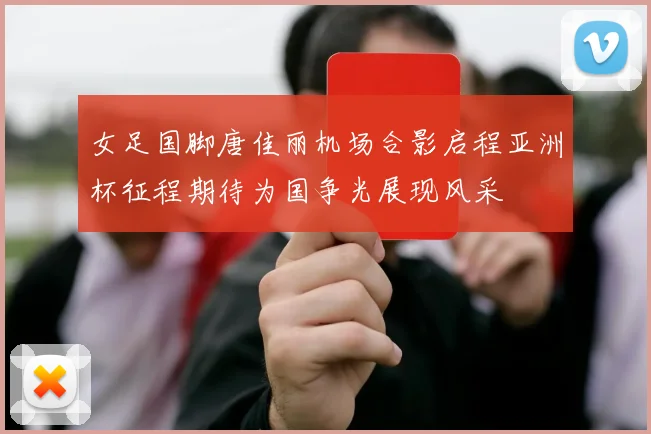 女足国脚唐佳丽机场合影启程亚洲杯征程期待为国争光展现风采