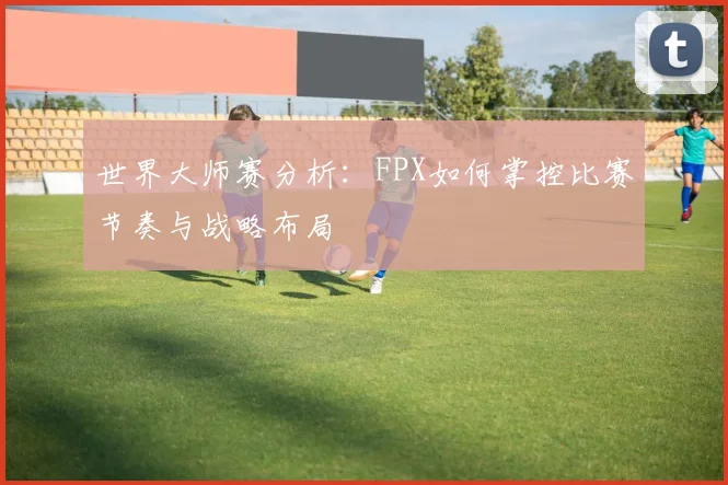 世界大师赛分析：FPX如何掌控比赛节奏与战略布局