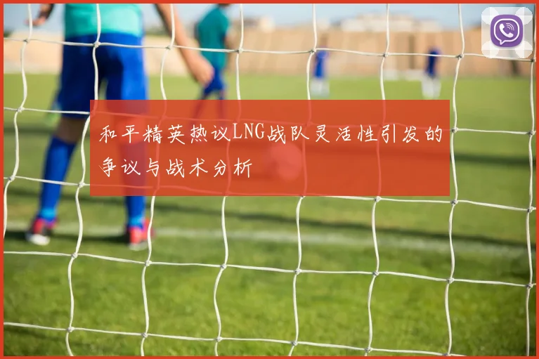 和平精英热议LNG战队灵活性引发的争议与战术分析