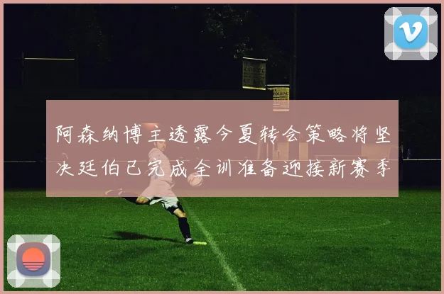 阿森纳博主透露今夏转会策略将坚决廷伯已完成全训准备迎接新赛季