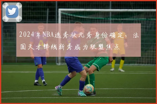 2024年NBA选秀状元秀身份确定，法国天才锋线新秀成为联盟焦点