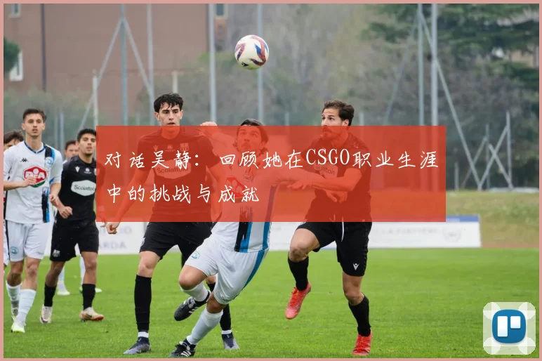 对话吴静：回顾她在CSGO职业生涯中的挑战与成就