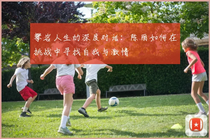 攀岩人生的深度对话：陈丽如何在挑战中寻找自我与激情