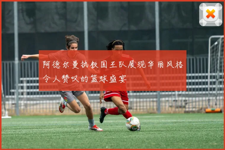 阿德尔曼执教国王队展现华丽风格令人赞叹的篮球盛宴