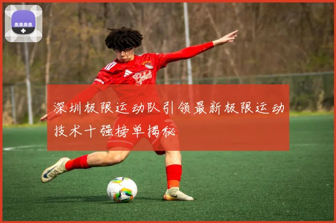 深圳极限运动队引领最新极限运动技术十强榜单揭秘