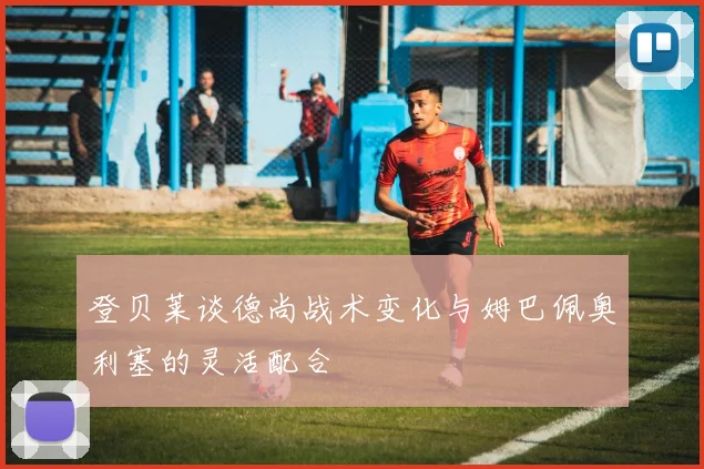登贝莱谈德尚战术变化与姆巴佩奥利塞的灵活配合