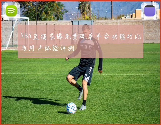 NBA直播录像免费观看平台功能对比与用户体验评测
