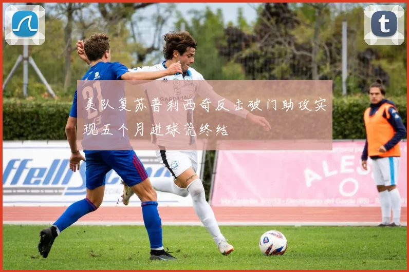美队复苏普利西奇反击破门助攻实现五个月进球荒终结
