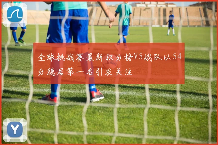 全球挑战赛最新积分榜V5战队以54分稳居第一名引发关注
